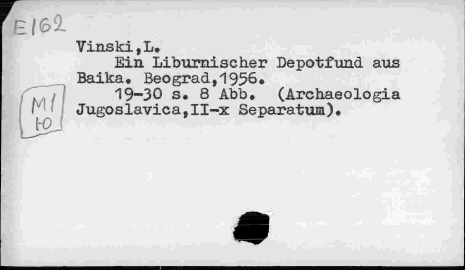 ﻿Є|б2-
ГмЛ [jgj
Vinski,L.
Ein Liburnischer Depotfund aus Baika. Beograd,1956«
19-30 s. 8 Abb. (Archaeologia Jugoslavica,II-x Separatum).